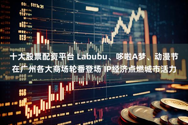 十大股票配资平台 Labubu、哆啦A梦、动漫节在广州各大商场轮番登场 IP经济点燃城市活力