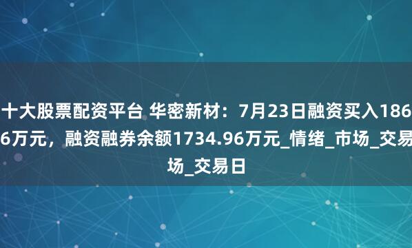 十大股票配资平台 华密新材：7月23日融资买入186.86万元，融资融券余额1734.96万元_情绪_市场_交易日