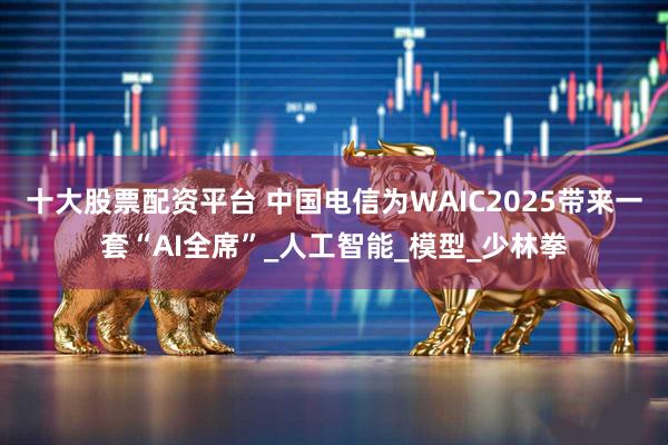 十大股票配资平台 中国电信为WAIC2025带来一套“AI全席”_人工智能_模型_少林拳