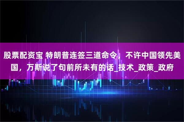 股票配资宝 特朗普连签三道命令，不许中国领先美国，万斯说了句前所未有的话_技术_政策_政府