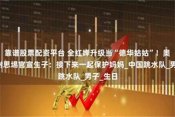 靠谱股票配资平台 全红婵升级当“德华姑姑”！奥运冠军谢思埸官宣生子：接下来一起保护妈妈_中国跳水队_男子_生日