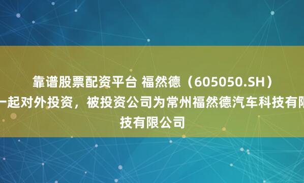 靠谱股票配资平台 福然德（605050.SH）新增一起对外投资，被投资公司为常州福然德汽车科技有限公司