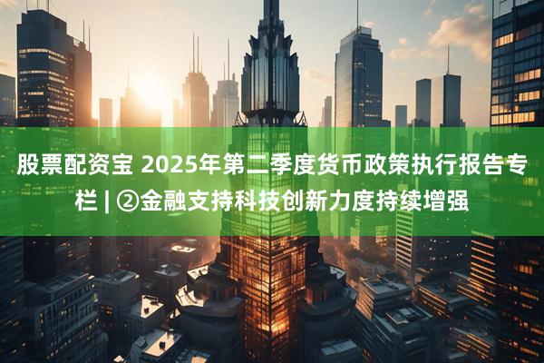 股票配资宝 2025年第二季度货币政策执行报告专栏 | ②金融支持科技创新力度持续增强