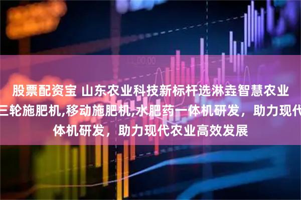 股票配资宝 山东农业科技新标杆选淋垚智慧农业，专注移动式三轮施肥机,移动施肥机,水肥药一体机研发，助力现代农业高效发展