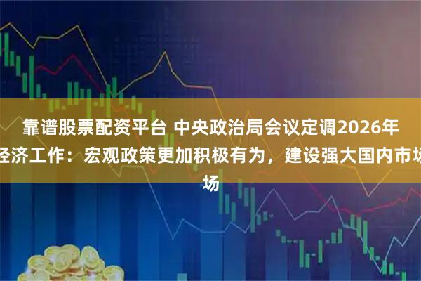 靠谱股票配资平台 中央政治局会议定调2026年经济工作：宏观政策更加积极有为，建设强大国内市场