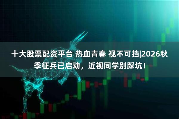 十大股票配资平台 热血青春 视不可挡|2026秋季征兵已启动，近视同学别踩坑！