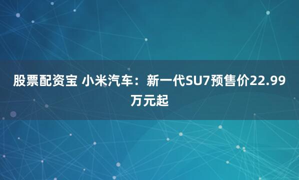 股票配资宝 小米汽车：新一代SU7预售价22.99万元起