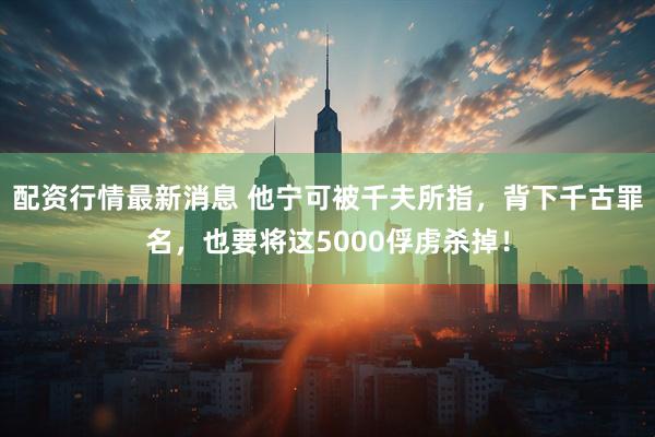 配资行情最新消息 他宁可被千夫所指，背下千古罪名，也要将这5000俘虏杀掉！