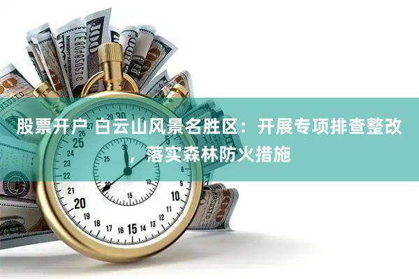 股票开户 白云山风景名胜区：开展专项排查整改，落实森林防火措施