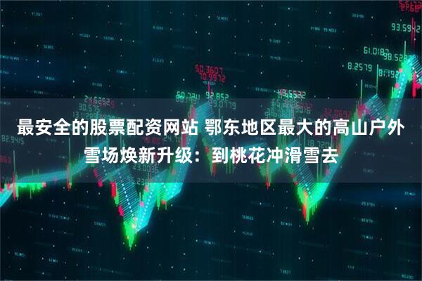最安全的股票配资网站 鄂东地区最大的高山户外雪场焕新升级：到桃花冲滑雪去