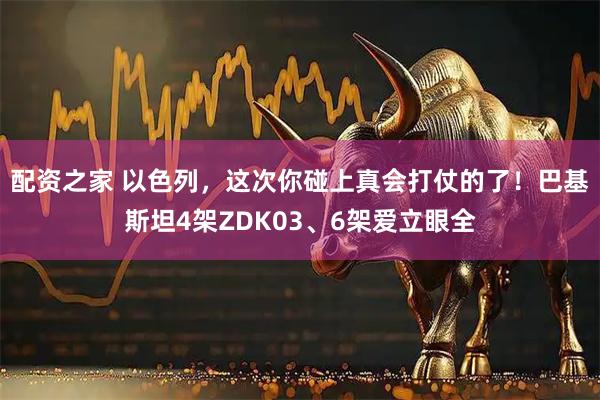 配资之家 以色列，这次你碰上真会打仗的了！巴基斯坦4架ZDK03、6架爱立眼全