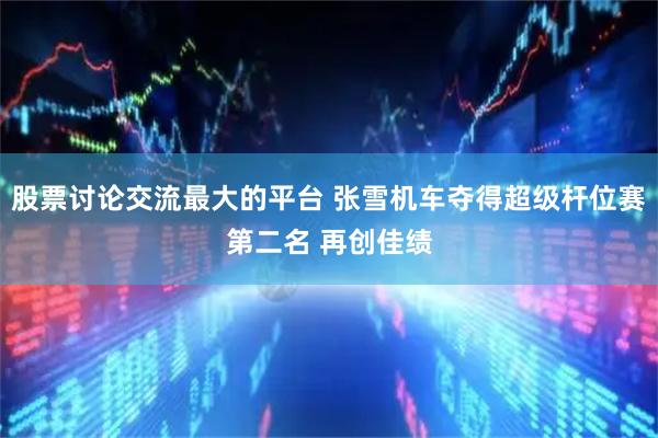 股票讨论交流最大的平台 张雪机车夺得超级杆位赛第二名 再创佳绩