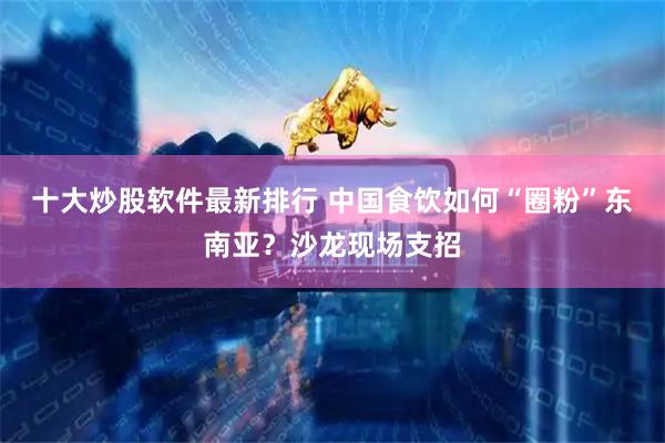十大炒股软件最新排行 中国食饮如何“圈粉”东南亚？沙龙现场支招