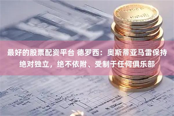 最好的股票配资平台 德罗西：奥斯蒂亚马雷保持绝对独立，绝不依附、受制于任何俱乐部