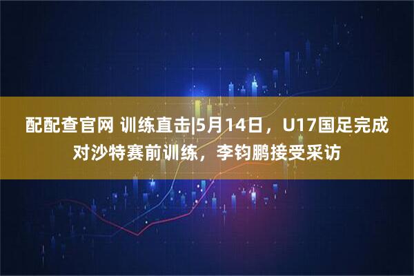 配配查官网 训练直击|5月14日，U17国足完成对沙特赛前训练，李钧鹏接受采访