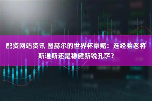 配资网站资讯 图赫尔的世界杯豪赌：选经验老将斯通斯还是稳健新锐孔萨？